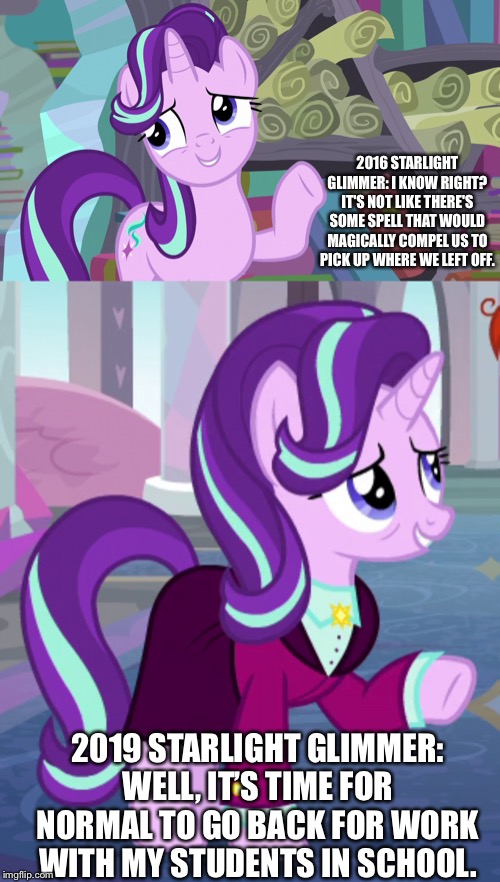 Starlight Glimmer’s the best quote | 2016 STARLIGHT GLIMMER: I KNOW RIGHT? IT'S NOT LIKE THERE'S SOME SPELL THAT WOULD MAGICALLY COMPEL US TO PICK UP WHERE WE LEFT OFF. 2019 STARLIGHT GLIMMER: WELL, IT’S TIME FOR NORMAL TO GO BACK FOR WORK WITH MY STUDENTS IN SCHOOL. | image tagged in starlight glimmer,older,mlp fim,finale | made w/ Imgflip meme maker