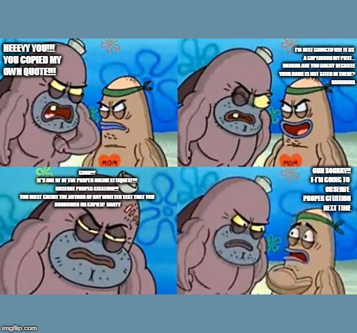 How Tough Are You | HEEEYY YOU!!! 
YOU COPIED MY 
OWN QUOTE!!! I'M JUST GOINGTO USE IT AS 
A CAPTIONON MY POST...

HAHAHA ARE YOU ANGRY BECAUSE
 YOUR NAME IS NOT CITED IN THERE?
HAHAHAHA; GRRR!!!
IT'S ONE OF OF THE PROPER ONLINE ETTIQUETE!!!
OBSERVE PROPER CITATION!!!
YOU MUST CREDIT THE AUTHOR OF ANY WRITTEN TEXT THAT YOU
 BORROWED OR COPIED!  HAAYY; OHH SORRRY!!

I-I'M GOING TO 
OBSERVE 
PROPER CITATION
 NEXT TIME | image tagged in memes,how tough are you | made w/ Imgflip meme maker