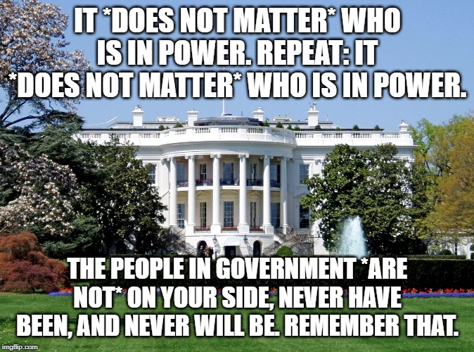 White House | IT *DOES NOT MATTER* WHO IS IN POWER. REPEAT: IT *DOES NOT MATTER* WHO IS IN POWER. THE PEOPLE IN GOVERNMENT *ARE NOT* ON YOUR SIDE, NEVER HAVE BEEN, AND NEVER WILL BE. REMEMBER THAT. | image tagged in white house | made w/ Imgflip meme maker