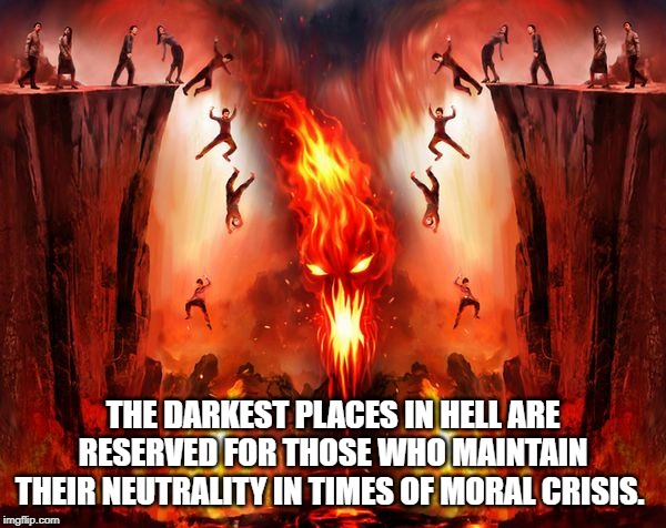 Dante Alighieri | THE DARKEST PLACES IN HELL ARE RESERVED FOR THOSE WHO MAINTAIN THEIR NEUTRALITY IN TIMES OF MORAL CRISIS. | image tagged in quotes | made w/ Imgflip meme maker