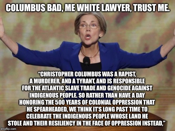 Elizabeth Warren | COLUMBUS BAD, ME WHITE LAWYER, TRUST ME. “CHRISTOPHER COLUMBUS WAS A RAPIST, A MURDERER, AND A TYRANT, AND IS RESPONSIBLE FOR THE ATLANTIC SLAVE TRADE AND GENOCIDE AGAINST INDIGENOUS PEOPLE. SO RATHER THAN HAVE A DAY HONORING THE 500 YEARS OF COLONIAL OPPRESSION THAT HE SPEARHEADED, WE THINK IT’S LONG PAST TIME TO CELEBRATE THE INDIGENOUS PEOPLE WHOSE LAND HE STOLE AND THEIR RESILIENCY IN THE FACE OF OPPRESSION INSTEAD,” | image tagged in elizabeth warren | made w/ Imgflip meme maker