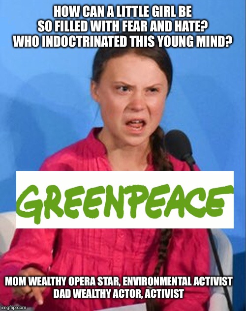 Greta Thunberg how dare you | HOW CAN A LITTLE GIRL BE SO FILLED WITH FEAR AND HATE?
WHO INDOCTRINATED THIS YOUNG MIND? MOM WEALTHY OPERA STAR, ENVIRONMENTAL ACTIVIST
DAD WEALTHY ACTOR, ACTIVIST | image tagged in greta thunberg how dare you | made w/ Imgflip meme maker