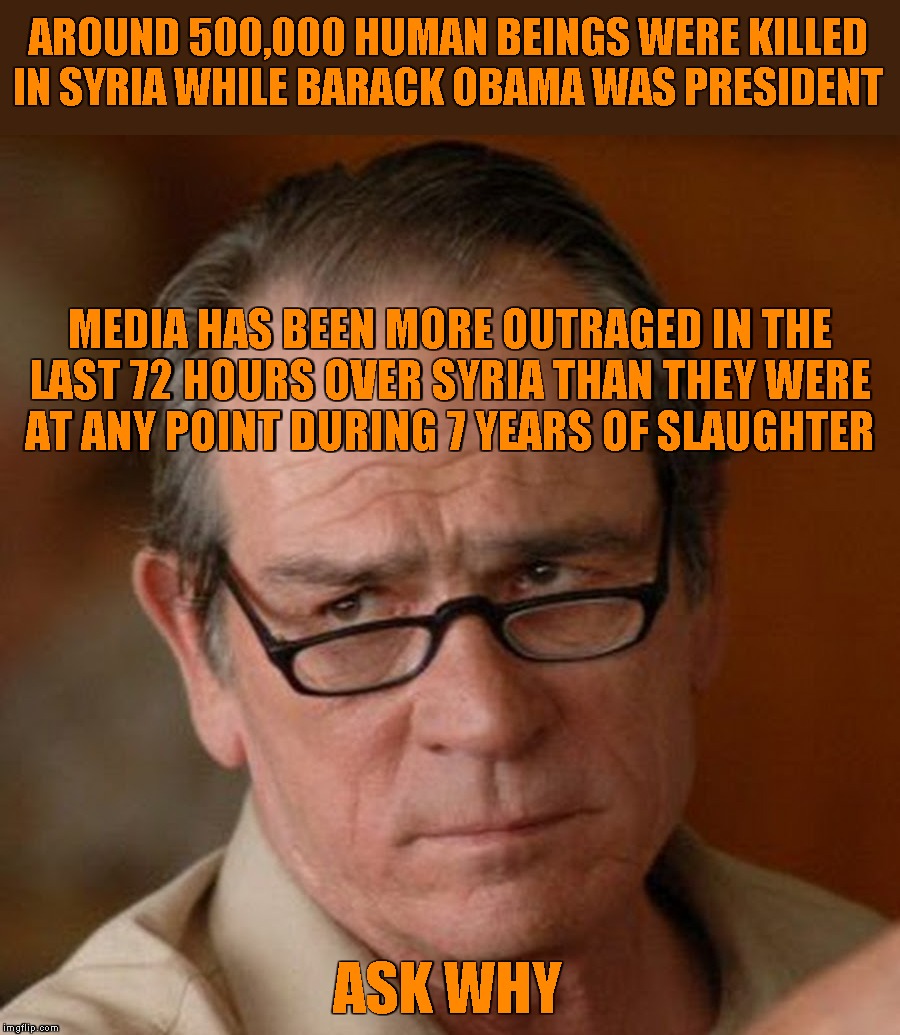 Are you serious | AROUND 500,000 HUMAN BEINGS WERE KILLED IN SYRIA WHILE BARACK OBAMA WAS PRESIDENT; MEDIA HAS BEEN MORE OUTRAGED IN THE
LAST 72 HOURS OVER SYRIA THAN THEY WERE
AT ANY POINT DURING 7 YEARS OF SLAUGHTER; ASK WHY | image tagged in tommy lee jones are you serious,memes,syria,fake news | made w/ Imgflip meme maker