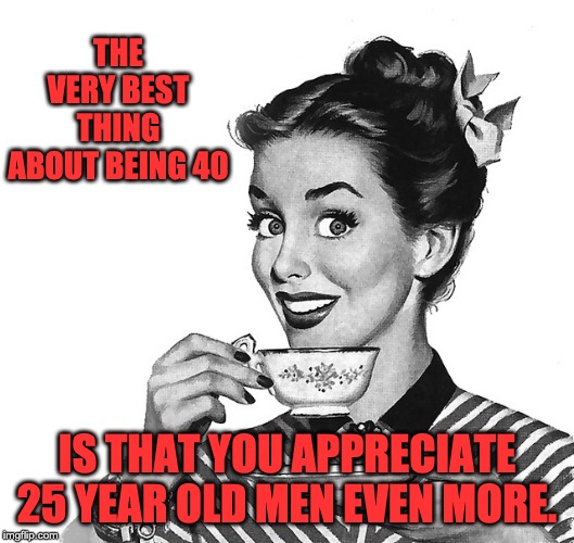 50s woman | THE VERY BEST THING ABOUT BEING 40; IS THAT YOU APPRECIATE 25 YEAR OLD MEN EVEN MORE. | image tagged in 50s woman | made w/ Imgflip meme maker