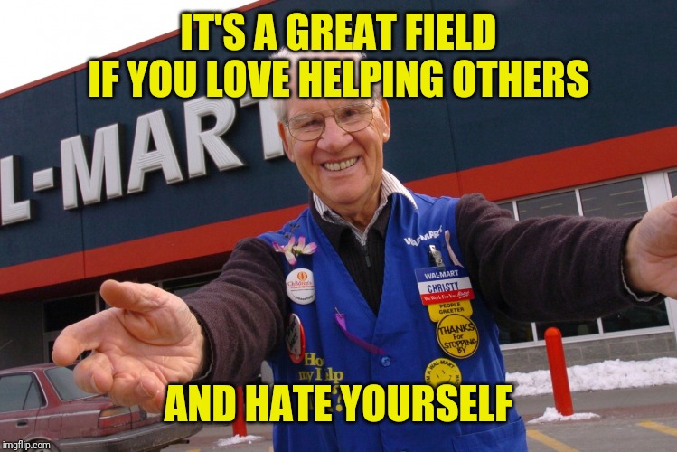 Wal Mart Greeter | IT'S A GREAT FIELD IF YOU LOVE HELPING OTHERS AND HATE YOURSELF | image tagged in wal mart greeter | made w/ Imgflip meme maker