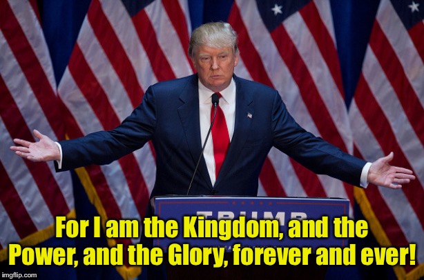 The Almighty (or so he thinks) | For I am the Kingdom, and the Power, and the Glory, forever and ever! | image tagged in donald trump | made w/ Imgflip meme maker