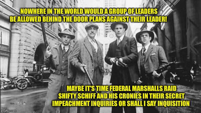 Untouchables | NOWHERE IN THE WORLD WOULD A GROUP OF LEADERS BE ALLOWED BEHIND THE DOOR PLANS AGAINST THEIR LEADER! MAYBE IT'S TIME FEDERAL MARSHALLS RAID SHIFTY SCHIFF AND HIS CRONIES IN THEIR SECRET IMPEACHMENT INQUIRIES OR SHALL I SAY INQUISITION | image tagged in untouchables | made w/ Imgflip meme maker