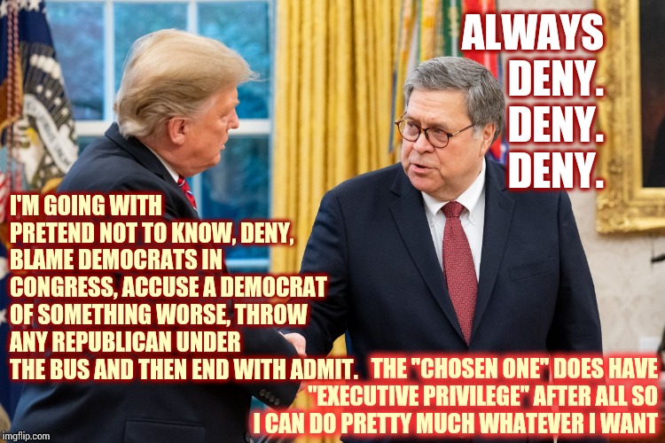His Ego Is Actually Bigger Than His Fat Pants And His Fat Pants Are Gargantuan | ALWAYS  DENY.  DENY.  DENY. I'M GOING WITH PRETEND NOT TO KNOW, DENY, BLAME DEMOCRATS IN CONGRESS, ACCUSE A DEMOCRAT OF SOMETHING WORSE, THROW ANY REPUBLICAN UNDER THE BUS AND THEN END WITH ADMIT. THE "CHOSEN ONE" DOES HAVE "EXECUTIVE PRIVILEGE" AFTER ALL SO I CAN DO PRETTY MUCH WHATEVER I WANT | image tagged in trump and barr,trump unfit unqualified dangerous,liar in chief,lock him up,memes,totally busted | made w/ Imgflip meme maker