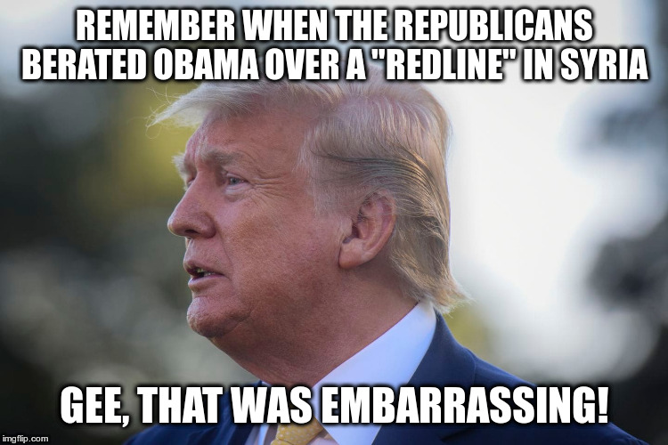 Maybe you should have consulted with a few more folks first Mr.President? | REMEMBER WHEN THE REPUBLICANS BERATED OBAMA OVER A "REDLINE" IN SYRIA; GEE, THAT WAS EMBARRASSING! | image tagged in trump,humor,republicans,syria,obama | made w/ Imgflip meme maker