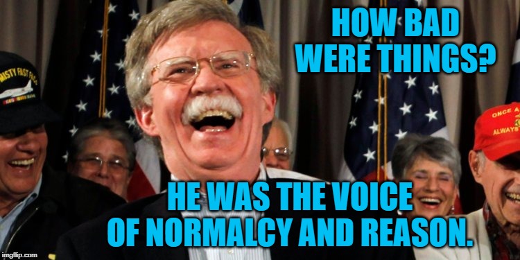 John Bolton Laughing | HOW BAD WERE THINGS? HE WAS THE VOICE OF NORMALCY AND REASON. | image tagged in john bolton laughing | made w/ Imgflip meme maker