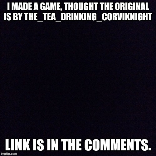 A Game. | I MADE A GAME, THOUGHT THE ORIGINAL IS BY THE_TEA_DRINKING_CORVIKNIGHT; LINK IS IN THE COMMENTS. | image tagged in black screen | made w/ Imgflip meme maker