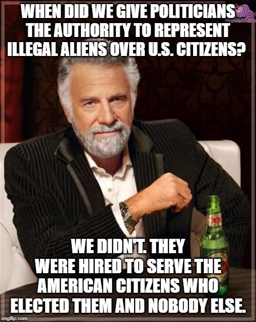 I think the leftest politicians forgot what their job is. | WHEN DID WE GIVE POLITICIANS THE AUTHORITY TO REPRESENT ILLEGAL ALIENS OVER U.S. CITIZENS? WE DIDN'T. THEY WERE HIRED TO SERVE THE AMERICAN CITIZENS WHO ELECTED THEM AND NOBODY ELSE. | image tagged in memes,the most interesting man in the world | made w/ Imgflip meme maker