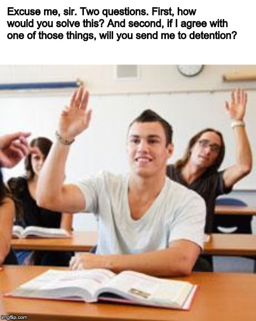 Retarded student in classroom | Excuse me, sir. Two questions. First, how would you solve this? And second, if I agree with one of those things, will you send me to detenti | image tagged in retarded student in classroom | made w/ Imgflip meme maker