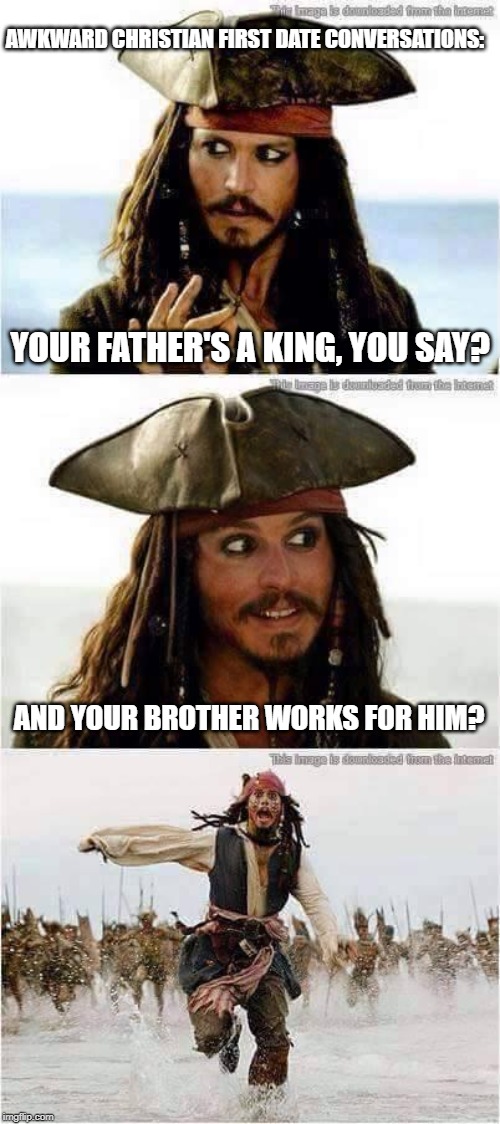 Awkward Christian First Date Conversations | AWKWARD CHRISTIAN FIRST DATE CONVERSATIONS:; YOUR FATHER'S A KING, YOU SAY? AND YOUR BROTHER WORKS FOR HIM? | image tagged in jack sparrow run,christian memes,funny,pirates of the carribean,dating | made w/ Imgflip meme maker
