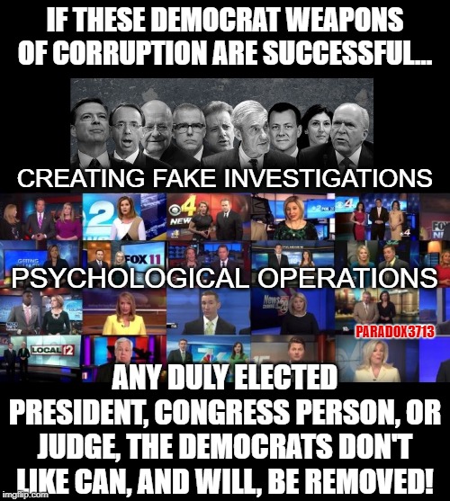 Anyone remember when such Clandestine Operations were used against our enemies, and not our own people? | IF THESE DEMOCRAT WEAPONS OF CORRUPTION ARE SUCCESSFUL... CREATING FAKE INVESTIGATIONS; PSYCHOLOGICAL OPERATIONS; PARADOX3713; ANY DULY ELECTED PRESIDENT, CONGRESS PERSON, OR JUDGE, THE DEMOCRATS DON'T LIKE CAN, AND WILL, BE REMOVED! | image tagged in memes,deep state,fake news,politics,propaganda,msm lies | made w/ Imgflip meme maker
