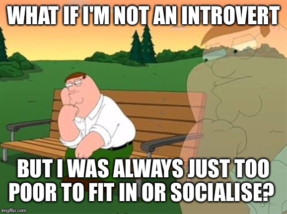 pensive reflecting thoughtful peter griffin | WHAT IF I'M NOT AN INTROVERT; BUT I WAS ALWAYS JUST TOO POOR TO FIT IN OR SOCIALISE? | image tagged in pensive reflecting thoughtful peter griffin,memes,introvert,reflection | made w/ Imgflip meme maker