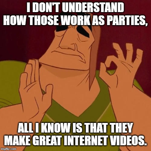 When X just right | I DON'T UNDERSTAND HOW THOSE WORK AS PARTIES, ALL I KNOW IS THAT THEY MAKE GREAT INTERNET VIDEOS. | image tagged in when x just right | made w/ Imgflip meme maker