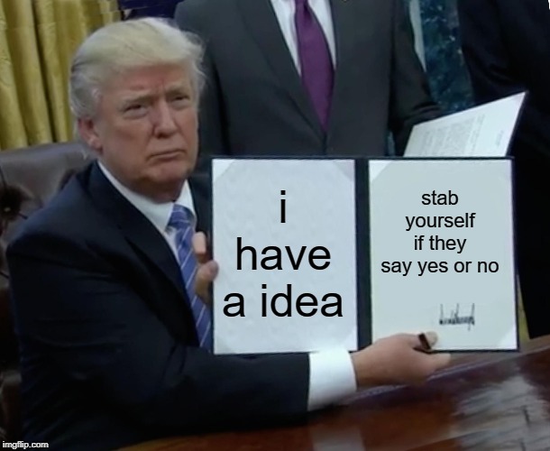 Trump Bill Signing Meme | i have a idea stab yourself if they say yes or no | image tagged in memes,trump bill signing | made w/ Imgflip meme maker