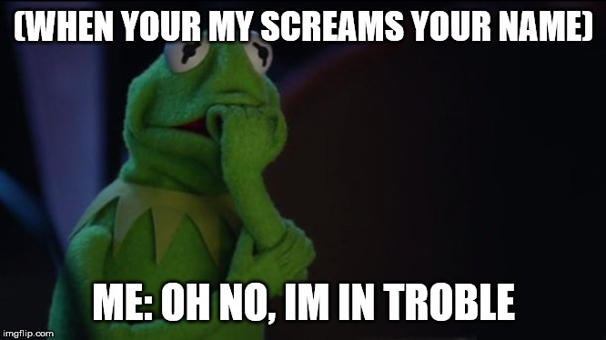 Kermit worried face | (WHEN YOUR MY SCREAMS YOUR NAME); ME: OH NO, IM IN TROBLE | image tagged in kermit worried face | made w/ Imgflip meme maker