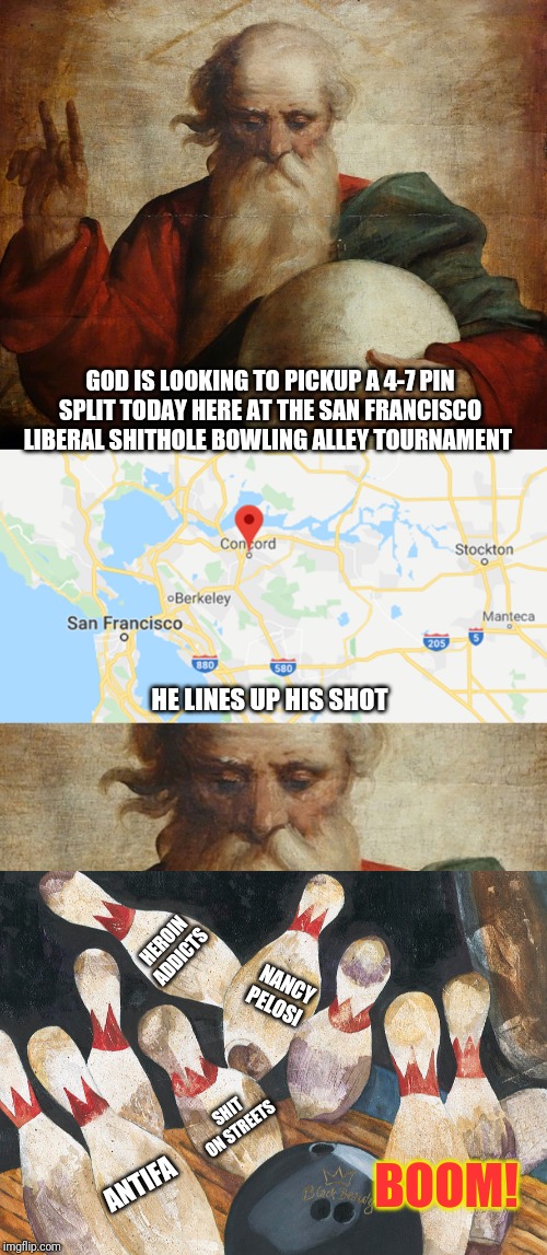God practicing up on his bowling skills today at the San Andreas opener | GOD IS LOOKING TO PICKUP A 4-7 PIN SPLIT TODAY HERE AT THE SAN FRANCISCO LIBERAL SHITHOLE BOWLING ALLEY TOURNAMENT; HE LINES UP HIS SHOT; HEROIN ADDICTS; NANCY PELOSI; SHIT ON STREETS; BOOM! ANTIFA | image tagged in california,earthquake,thank god,scumbag hollywood,san francisco,bowling | made w/ Imgflip meme maker