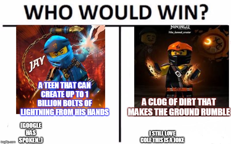 Think about it... | A TEEN THAT CAN CREATE UP TO 1 BILLION BOLTS OF LIGHTNING FROM HIS HANDS; A CLOG OF DIRT THAT MAKES THE GROUND RUMBLE; (GOOGLE HAS SPOKEN..); I STILL LOVE COLE THIS IS A JOKE | image tagged in memes,who would win,ninjago,jay,cole | made w/ Imgflip meme maker