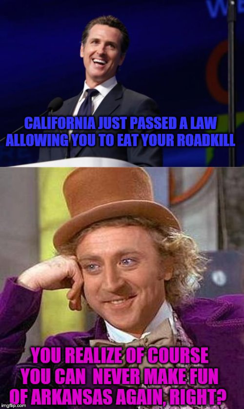 CALIFORNIA JUST PASSED A LAW ALLOWING YOU TO EAT YOUR ROADKILL; YOU REALIZE OF COURSE YOU CAN  NEVER MAKE FUN OF ARKANSAS AGAIN, RIGHT? | image tagged in memes,creepy condescending wonka,gavin newsom | made w/ Imgflip meme maker