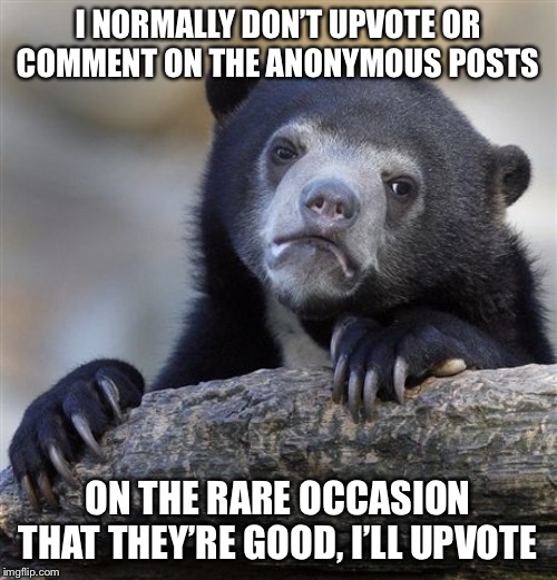 Confession Bear Meme | I NORMALLY DON’T UPVOTE OR COMMENT ON THE ANONYMOUS POSTS ON THE RARE OCCASION THAT THEY’RE GOOD, I’LL UPVOTE | image tagged in memes,confession bear | made w/ Imgflip meme maker