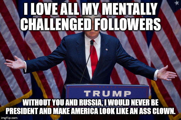 Donald Trump | I LOVE ALL MY MENTALLY CHALLENGED FOLLOWERS; WITHOUT YOU AND RUSSIA, I WOULD NEVER BE PRESIDENT AND MAKE AMERICA LOOK LIKE AN ASS CLOWN. | image tagged in donald trump,politics,trump,rednecks | made w/ Imgflip meme maker