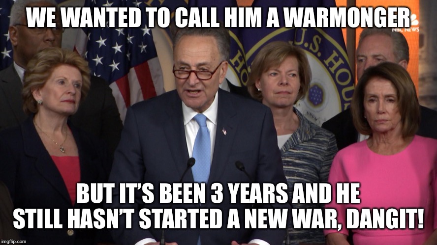Democrat congressmen | WE WANTED TO CALL HIM A WARMONGER BUT IT’S BEEN 3 YEARS AND HE STILL HASN’T STARTED A NEW WAR, DANGIT! | image tagged in democrat congressmen | made w/ Imgflip meme maker