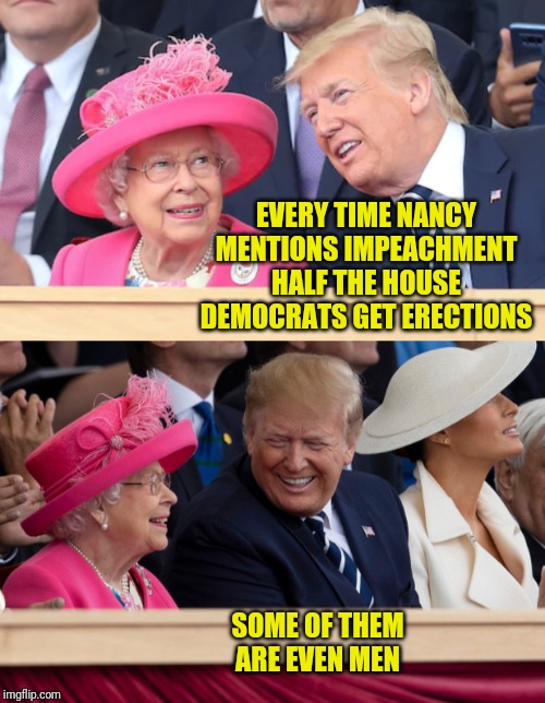 Woking the queen | EVERY TIME NANCY MENTIONS IMPEACHMENT HALF THE HOUSE DEMOCRATS GET ERECTIONS; SOME OF THEM ARE EVEN MEN | image tagged in donald trump,queen,house democrats,erections | made w/ Imgflip meme maker