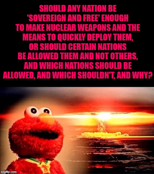 elmo nuclear explosion | SHOULD ANY NATION BE 'SOVEREIGN AND FREE' ENOUGH TO MAKE NUCLEAR WEAPONS AND THE MEANS TO QUICKLY DEPLOY THEM, OR SHOULD CERTAIN NATIONS BE ALLOWED THEM AND NOT OTHERS, AND WHICH NATIONS SHOULD BE ALLOWED, AND WHICH SHOULDN'T, AND WHY? | image tagged in elmo nuclear explosion | made w/ Imgflip meme maker