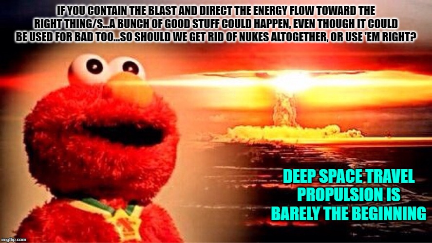 elmo nuclear explosion | IF YOU CONTAIN THE BLAST AND DIRECT THE ENERGY FLOW TOWARD THE RIGHT THING/S...A BUNCH OF GOOD STUFF COULD HAPPEN, EVEN THOUGH IT COULD BE USED FOR BAD TOO...SO SHOULD WE GET RID OF NUKES ALTOGETHER, OR USE 'EM RIGHT? DEEP SPACE TRAVEL PROPULSION IS BARELY THE BEGINNING | image tagged in elmo nuclear explosion | made w/ Imgflip meme maker