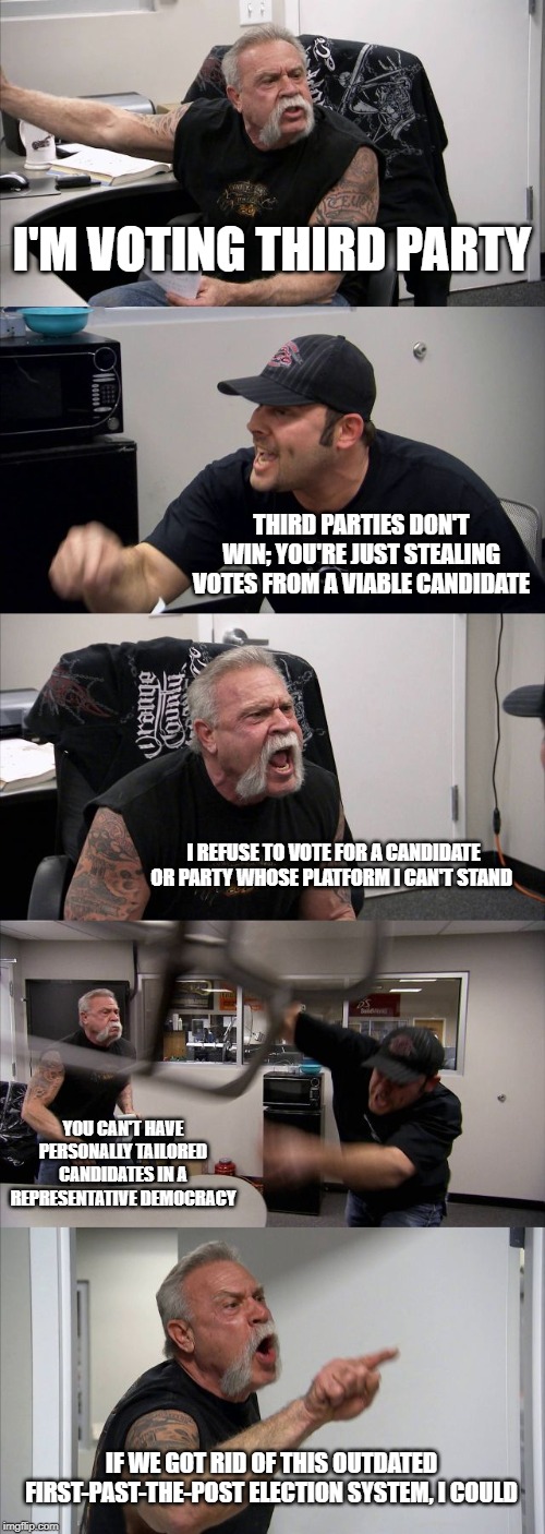 American Chopper Argument Meme | I'M VOTING THIRD PARTY; THIRD PARTIES DON'T WIN; YOU'RE JUST STEALING VOTES FROM A VIABLE CANDIDATE; I REFUSE TO VOTE FOR A CANDIDATE OR PARTY WHOSE PLATFORM I CAN'T STAND; YOU CAN'T HAVE PERSONALLY TAILORED CANDIDATES IN A REPRESENTATIVE DEMOCRACY; IF WE GOT RID OF THIS OUTDATED FIRST-PAST-THE-POST ELECTION SYSTEM, I COULD | image tagged in memes,american chopper argument | made w/ Imgflip meme maker