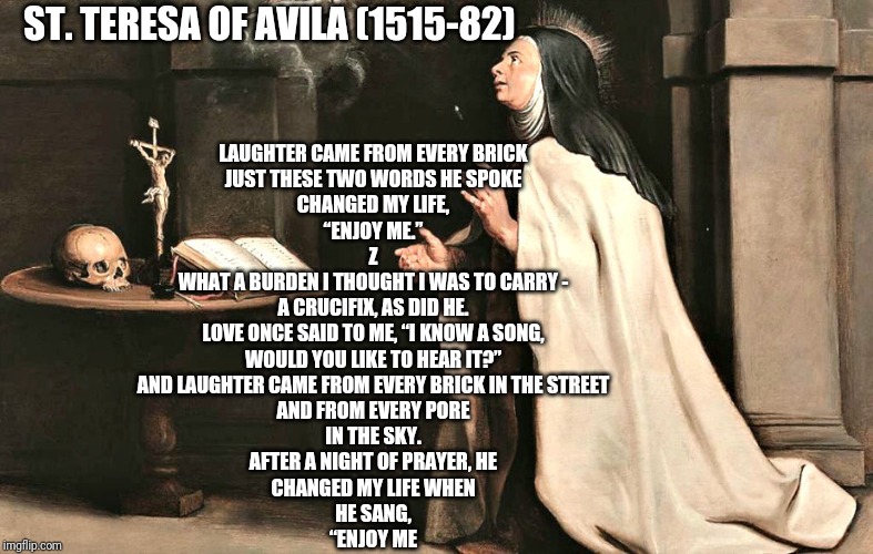 St. Teresa of Avila | ST. TERESA OF AVILA (1515-82); LAUGHTER CAME FROM EVERY BRICK

JUST THESE TWO WORDS HE SPOKE

CHANGED MY LIFE,

“ENJOY ME.”
Z
WHAT A BURDEN I THOUGHT I WAS TO CARRY -

A CRUCIFIX, AS DID HE.

LOVE ONCE SAID TO ME, “I KNOW A SONG,

WOULD YOU LIKE TO HEAR IT?”

AND LAUGHTER CAME FROM EVERY BRICK IN THE STREET

AND FROM EVERY PORE

IN THE SKY.

AFTER A NIGHT OF PRAYER, HE

CHANGED MY LIFE WHEN

HE SANG,

“ENJOY ME | image tagged in catholic,saints,holy spirit,poetry,holy bible | made w/ Imgflip meme maker