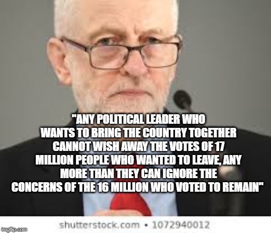 Jeremy Corbyn - Brexit | "ANY POLITICAL LEADER WHO WANTS TO BRING THE COUNTRY TOGETHER CANNOT WISH AWAY THE VOTES OF 17 MILLION PEOPLE WHO WANTED TO LEAVE, ANY MORE THAN THEY CAN IGNORE THE CONCERNS OF THE 16 MILLION WHO VOTED TO REMAIN" | image tagged in brexit,remain,leave,balance,jeremy corbyn,corbyn | made w/ Imgflip meme maker