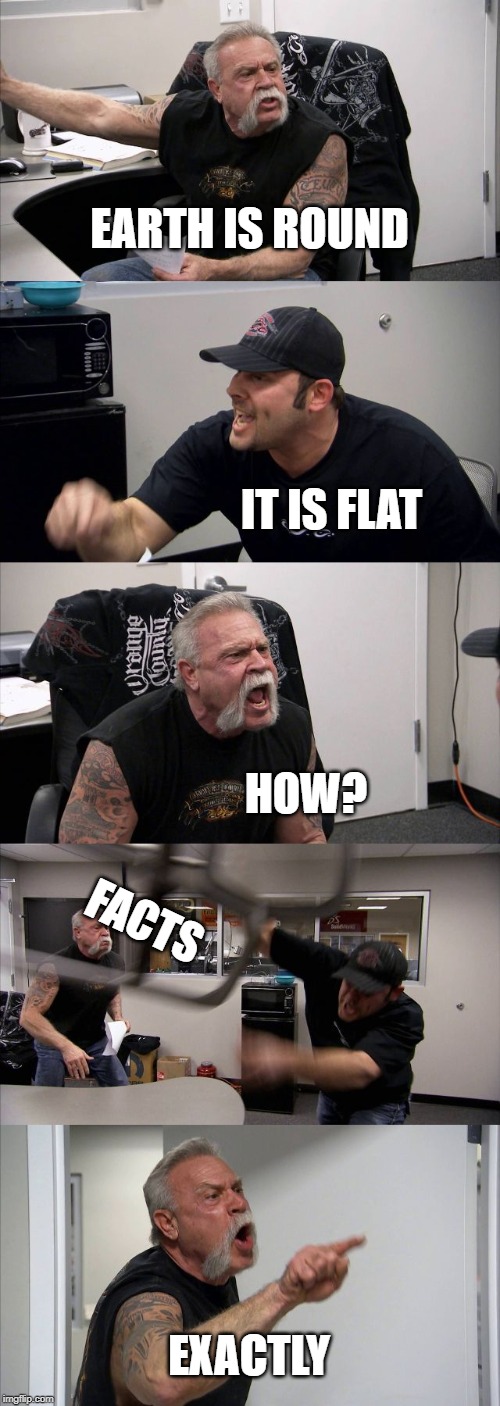 American Chopper Argument Meme | EARTH IS ROUND; IT IS FLAT; HOW? FACTS; EXACTLY | image tagged in memes,american chopper argument | made w/ Imgflip meme maker