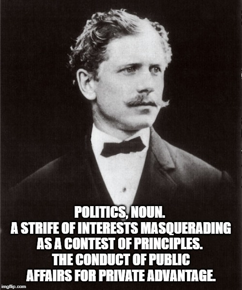 Ambrose Bierce | POLITICS, NOUN. 
A STRIFE OF INTERESTS MASQUERADING AS A CONTEST OF PRINCIPLES. 
THE CONDUCT OF PUBLIC AFFAIRS FOR PRIVATE ADVANTAGE. | image tagged in quotes | made w/ Imgflip meme maker