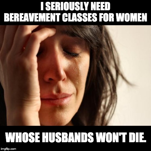 First World Problems Meme | I SERIOUSLY NEED BEREAVEMENT CLASSES FOR WOMEN; WHOSE HUSBANDS WON'T DIE. | image tagged in memes,first world problems | made w/ Imgflip meme maker