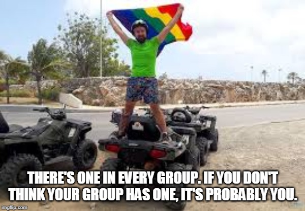 THERE'S ONE IN EVERY GROUP. IF YOU DON'T THINK YOUR GROUP HAS ONE, IT'S PROBABLY YOU. | image tagged in gay,atv,wv,trails | made w/ Imgflip meme maker