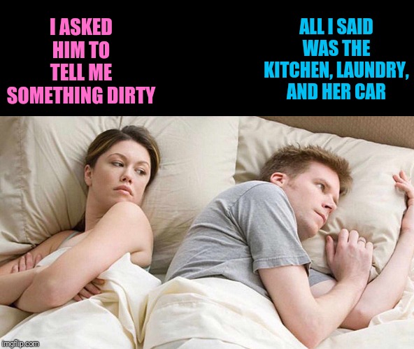 I Bet He's Thinking About Other Women Meme | I ASKED HIM TO TELL ME SOMETHING DIRTY; ALL I SAID WAS THE KITCHEN, LAUNDRY, AND HER CAR | image tagged in i bet he's thinking about other women | made w/ Imgflip meme maker