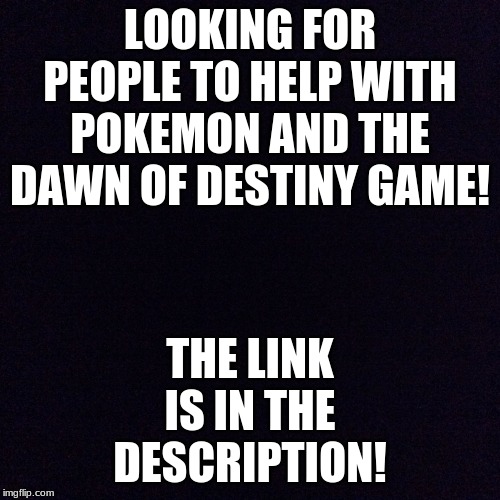 We just need a few more people. | THE LINK IS IN THE DESCRIPTION! LOOKING FOR PEOPLE TO HELP WITH POKEMON AND THE DAWN OF DESTINY GAME! | image tagged in black screen | made w/ Imgflip meme maker