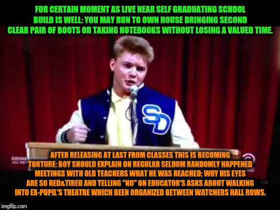 -As just imagine of what high levels to rise when simply collecting knowledge. | FOR CERTAIN MOMENT AS LIVE NEAR SELF GRADUATING SCHOOL BUILD IS WELL: YOU MAY RUN TO OWN HOUSE BRINGING SECOND CLEAR PAIR OF BOOTS OR TAKING NOTEBOOKS WITHOUT LOSING A VALUED TIME. AFTER RELEASING AT LAST FROM CLASSES THIS IS BECOMING TORTURE: BOY SHOULD EXPLAIN ON REGULAR SELDOM RANDOMLY HAPPENED MEETINGS WITH OLD TEACHERS WHAT HE WAS REACHED; WHY HIS EYES ARE SO RED&TIRED AND TELLING "NO" ON EDUCATOR'S ASKS ABOUT WALKING INTO EX-PUPIL'S THEATRE WHICH BEEN ORGANIZED BETWEEN WATCHERS HALL ROWS. | image tagged in san dimas high school football rules,high school,unhelpful high school teacher,house,homework,red eyes | made w/ Imgflip meme maker