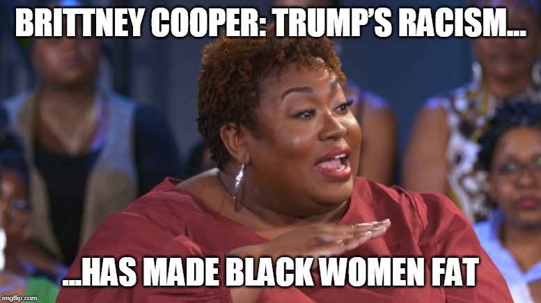 This is a REAL News Headline - Apparently, the Trump Administration's Policies are to Blame for Black Women Being Fat | BRITTNEY COOPER: TRUMP’S RACISM... ...HAS MADE BLACK WOMEN FAT | image tagged in fat,angry black woman,donald trump | made w/ Imgflip meme maker