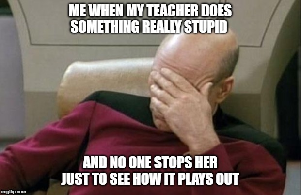 Captain Picard Facepalm Meme | ME WHEN MY TEACHER DOES SOMETHING REALLY STUPID; AND NO ONE STOPS HER JUST TO SEE HOW IT PLAYS OUT | image tagged in memes,captain picard facepalm | made w/ Imgflip meme maker