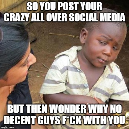 Third World Skeptical Kid | SO YOU POST YOUR CRAZY ALL OVER SOCIAL MEDIA; BUT THEN WONDER WHY NO DECENT GUYS F*CK WITH YOU | image tagged in memes,third world skeptical kid | made w/ Imgflip meme maker