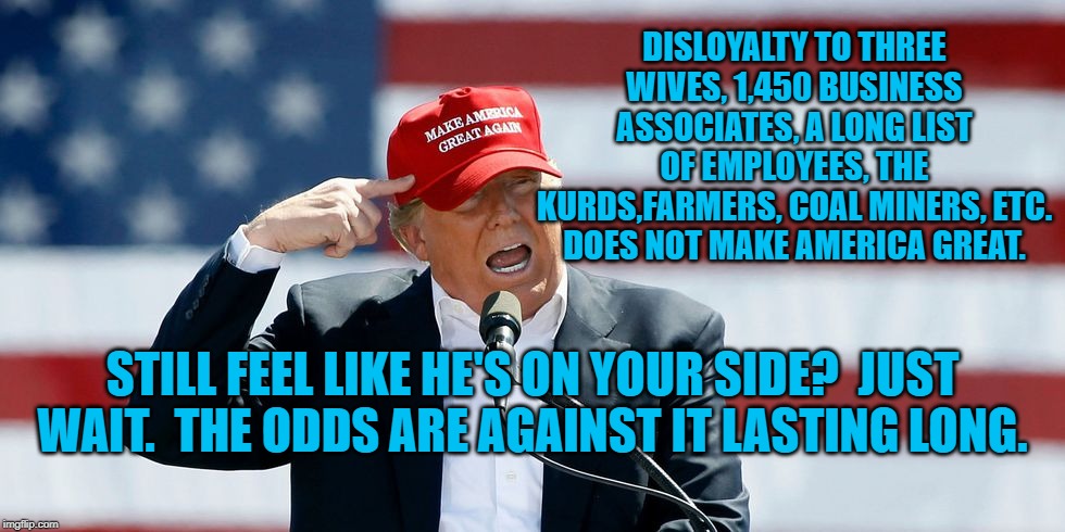 Trump MAGA Hat | DISLOYALTY TO THREE WIVES, 1,450 BUSINESS ASSOCIATES, A LONG LIST OF EMPLOYEES, THE KURDS,FARMERS, COAL MINERS, ETC. DOES NOT MAKE AMERICA GREAT. STILL FEEL LIKE HE'S ON YOUR SIDE?  JUST WAIT.  THE ODDS ARE AGAINST IT LASTING LONG. | image tagged in trump maga hat | made w/ Imgflip meme maker