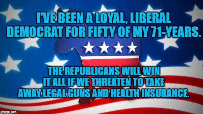 Democrats | I'VE BEEN A LOYAL, LIBERAL DEMOCRAT FOR FIFTY OF MY 71-YEARS. THE REPUBLICANS WILL WIN IT ALL IF WE THREATEN TO TAKE AWAY LEGAL GUNS AND HEALTH INSURANCE. | image tagged in democrats | made w/ Imgflip meme maker