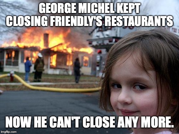 Friendly's is Saved | GEORGE MICHEL KEPT CLOSING FRIENDLY'S RESTAURANTS; NOW HE CAN'T CLOSE ANY MORE. | image tagged in memes,disaster girl | made w/ Imgflip meme maker