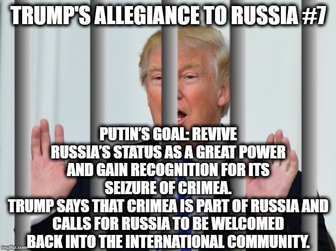 Trump's Allegiance to Russia #7 | TRUMP'S ALLEGIANCE TO RUSSIA #7; PUTIN’S GOAL: REVIVE RUSSIA’S STATUS AS A GREAT POWER AND GAIN RECOGNITION FOR ITS SEIZURE OF CRIMEA.
TRUMP SAYS THAT CRIMEA IS PART OF RUSSIA AND CALLS FOR RUSSIA TO BE WELCOMED BACK INTO THE INTERNATIONAL COMMUNITY. | image tagged in donald trump,vladimir putin,russia,traitor,treason,impeach trump | made w/ Imgflip meme maker