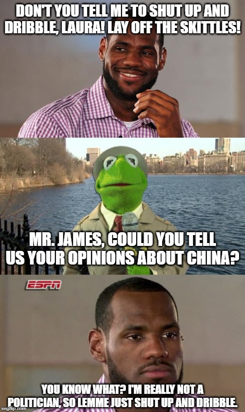 Interesting walkback. Time changes people, I guess. *shrug.* | DON'T YOU TELL ME TO SHUT UP AND DRIBBLE, LAURA! LAY OFF THE SKITTLES! MR. JAMES, COULD YOU TELL US YOUR OPINIONS ABOUT CHINA? YOU KNOW WHAT? I'M REALLY NOT A POLITICIAN, SO LEMME JUST SHUT UP AND DRIBBLE. | image tagged in lebron james,kermit news report,lebron james the decision | made w/ Imgflip meme maker